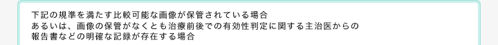 下記の規準を満たす比較可能な画像が保管されている場合あるいは、画像の保管がなくとも治療前後での有効性判定に関する主治医からの報告書などの明確な記録が存在する場合