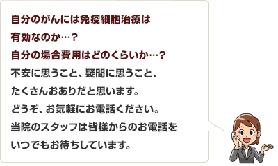 自分のがんには免疫細胞治療は有効なのか…。費用はどのくらいか・・・。不安に思うこと、疑問に思うこと、たくさんおありだと思います。どうぞ、お気軽にお電話ください。当院のスタッフは皆さまからのお電話をいつでもお待ちしています。